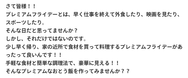 さて皆様！！プレミアムフライデーとは、早く仕事を終えて外食したり、映画を見たり、スポーツしたり。そんな日だと思ってませんか？
しかし、それだけではないのです。少し早く帰り、家の近所で食材を買って料理するプレミアムフライデーがあったって良いんです！！手軽な食材と簡単な調理法で、豪華に見える！！そんなプレミアムなおとう飯を作ってみませんか？？