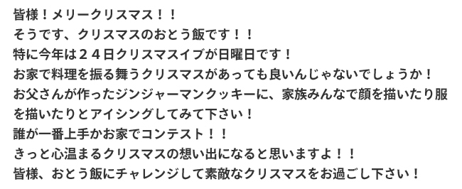 皆様！メリークリスマス！！そうです、クリスマスのおとう飯です！！特に今年は24日クリスマスイブが日曜日です！お家で料理を振る舞うクリスマスがあっても良いんじゃないでしょうか！お父さんが作ったジンジャーマンクッキーに、家族みんなで顔を書いたり服を書いたりとアイシングしてみて下さい！誰が一番上手かお家でコンテスト！！きっと心温まるクリスマスの想い出になると思いますよ！！皆様、おとう飯にチャレンジして素敵なクリスマスをお過ごし下さい！