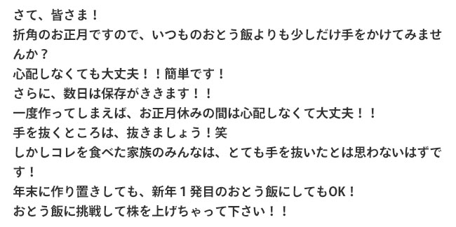 さて、皆さま！折角のお正月ですので、いつものおとう飯よりも少しだけ手をかけてみませんか？心配しなくても大丈夫！！簡単です！さらに、数日は保存がききます！！一度作ってしまえば、お正月休みの間は心配しなくて大丈夫！！手を抜くところは、抜きましょう！笑しかしコレを食べた家族のみんなは、とても手を抜いたとは思わないはずです！年末に作り置きしても、新年１発目のおとう飯にしてもOK！おとう飯に挑戦して株を上げちゃって下さい！！