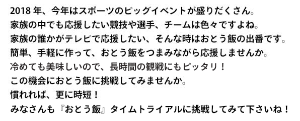 2018年、今年はスポーツのビッグイベントが盛りだくさん。 
家族の中でも応援したい競技や選手、チームは色々ですよね。 
家族の誰かがテレビで応援したい、そんな時はおとう飯の出番です。 
簡単、手軽に作って、おとう飯をつまみながら応援しませんか。 
冷めても美味しいので、長時間の観戦にもぴったり！ 
この機会におとう飯に挑戦してみませんか。 
慣れれば、更に時短！
あなたも『おとう飯』タイムトライアルに挑戦してみて下さいね！
