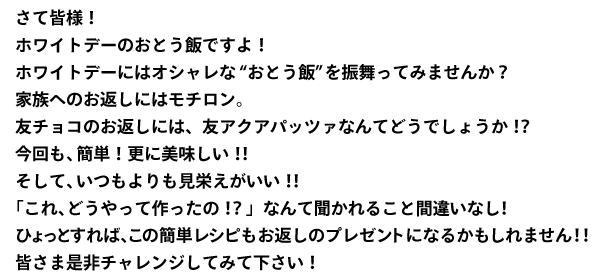 さて皆様！
ホワイトデーのおとう飯ですよ！
ホワイトデーにはオシャレな“おとう飯”を振舞ってみませんか？
家族へのお返しにはモチロン。
友チョコのお返しには、友アクアパッツァなんてどうでしょうか！？
今回も、簡単！更に美味しい！！
そして、いつもよりも見栄えがいい！！
「これ、どうやって作ったの！？」なんて聞かれること間違いなし！
ひょっとすれば、この簡単レシピもお返しのプレゼントになるかもしれません！！
皆さま是非チャレンジしてみて下さい！