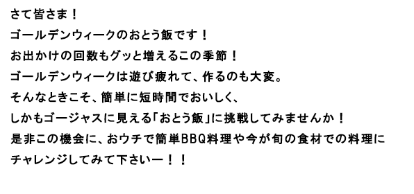 さて皆さま！
ゴールデンウィークのおとう飯です！
お出かけの回数もグッと増えるこの季節！
ゴールデンウィークは遊び疲れて、作るのも大変。
そんなときこそ、簡単に短時間でおいしく、
しかもゴージャスに見える「おとう飯」に挑戦してみませんか！
是非この機会に、おウチで簡単BBQ料理や今が旬の食材での料理に
チャレンジしてみて下さいー！！
