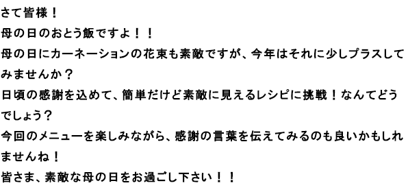さて皆さま！
母の日のおとう飯ですよ！！
母の日にカーネーションの花束も素敵ですが、今年はそれに少しプラスしてみませんか？
日頃の感謝を込めて、簡単だけど素敵に見えるレシピに挑戦！なんてどうでしょう？
今回のメニューを楽しみながら、感謝の言葉を伝えてみるのも良いかもしれませんね！
皆さま、素敵な母の日をお過ごし下さい！！
