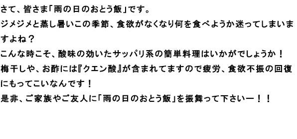 さて、皆さま「雨の日のおとう飯」です。
					ジメジメと蒸し暑いこの季節、食欲がなくなり何を食べようか迷ってしまいますよね？
					こんな時こそ、酸味の効いたサッパリ系の簡単料理はいかがでしょうか！
					梅干しや、お酢には『クエン酸』が含まれてますので疲労、食欲不振の回復にもってこいなんです！
					是非、ご家族やご友人に「雨の日のおとう飯」を振舞って下さいー！！
					