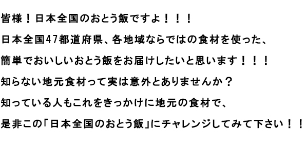 皆様！日本全国のおとう飯ですよ！！！
							日本全国47都道府県、各地域ならではの食材を使った、簡単でおいしいおとう飯をお届けしたいと思います！！！
							知らない地元食材って実は意外とありませんか？
							知っている人もこれをきっかけに地元の食材で、是非この「日本全国のおとう飯」にチャレンジしてみて下さい！！
							